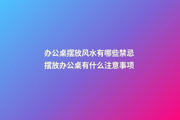办公桌摆放风水有哪些禁忌 摆放办公桌有什么注意事项